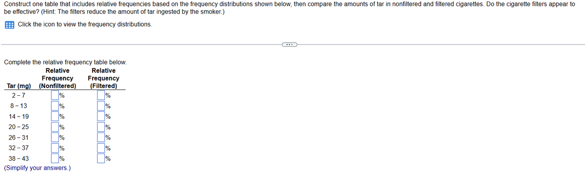 Construct one table that includes relative frequencies based on the frequency distributions shown below, then compare the amounts of tar in nonfiltered and filtered cigarettes. Do the cigarette filters appear to
be effective? (Hint: The filters reduce the amount of tar ingested by the smoker.)
Click the icon to view the frequency distributions.
Complete the relative frequency table below.
Relative
Relative
Frequency
Frequency
Tar (mg) (Nonfiltered)
(Filtered)
2-7
%
%
8-13
%
%
14 - 19
%
20-25
%
%
1%
38-43
%
(Simplify your answers.)
26-31
32 - 37
%
%
1%
%
%
C....