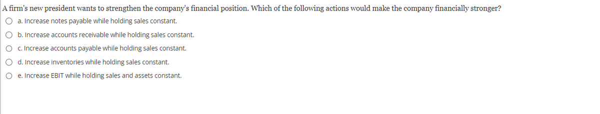 A firm's new president wants to strengthen the company's financial position. Which of the following actions would make the company financially stronger?
O a. Increase notes payable while holding sales constant.
O b. Increase accounts receivable while holding sales constant.
O c. Increase accounts payable while holding sales constant.
O d. Increase inventories while holding sales constant.
Oe. Increase EBIT while holding sales and assets constant.