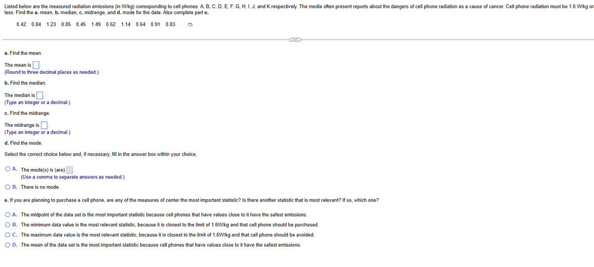Listed below are the measured radiation emissions (in W/kg) corresponding to cell phones: A, B, C, D, E, F, G, H, I, J, and K respectively. The media often present reports about the dangers of cell phone radiation as a cause of cancer. Cell phone radiation must be 1.6 W/kg or
less. Find the a. mean, b. median, c. midrange, and d. mode for the data. Also complete part e.
0.42 0.84 1.23 0.85 0.45 1.49 0.62 1.14 0.64 0.91 0.83
a. Find the mean.
The mean is
(Round to three decimal places as needed.)
b. Find the median.
The median is
(Type an integer or a decimal.)
c. Find the midrange.
The midrange is
(Type an integer or a decimal.)
d. Find the mode.
Select the correct choice below and, if necessary, fill in the answer box within your choice.
O A. The mode(s) is (are)
(Use a comma to separate answers as needed.)
D
O B. There is no mode.
G
e. If you are planning to purchase a cell phone, are any of the measures of center the most important statistic? Is there another statistic that is most relevant? If so, which one?
O A. The midpoint of the data set is the most important statistic because cell phones that have values close to it have the safest emissions.
O B. The minimum data value is the most relevant statistic, because it is closest to the limit of 1.6W/kg and that cell phone should be purchased.
O C. The maximum data value is the most relevant statistic, because it is closest to the limit of 1.6W/kg and that cell phone should be avoided.
O D. The mean of the data set is the most important statistic because cell phones that have values close to it have the safest emissions.
