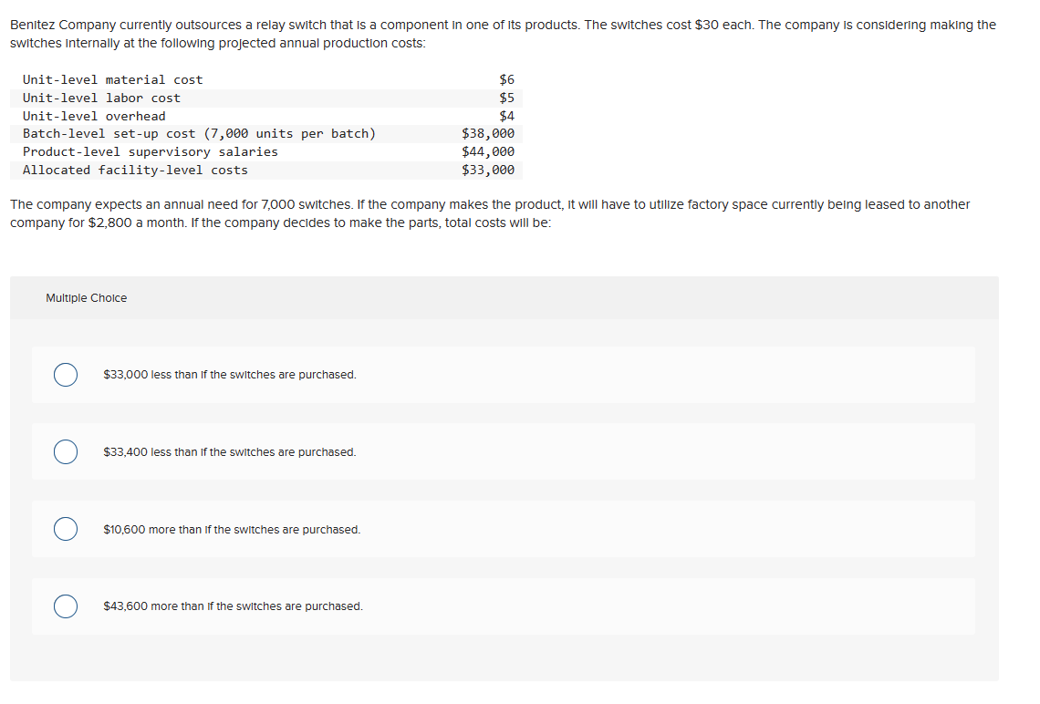 Benitez Company currently outsources a relay switch that is a component in one of its products. The switches cost $30 each. The company is considering making the
switches internally at the following projected annual production costs:
Unit-level material cost
Unit-level labor cost
Unit-level overhead
Batch-level set-up cost (7,000 units per batch)
Product-level supervisory salaries
Allocated facility-level costs
Multiple Choice
The company expects an annual need for 7,000 switches. If the company makes the product, it will have to utilize factory space currently being leased to another
company for $2,800 a month. If the company decides to make the parts, total costs will be:
$33,000 less than if the switches are purchased.
$33,400 less than if the switches are purchased.
$10,600 more than if the switches are purchased.
$6
$5
$4
$43,600 more than if the switches are purchased.
$38,000
$44,000
$33,000