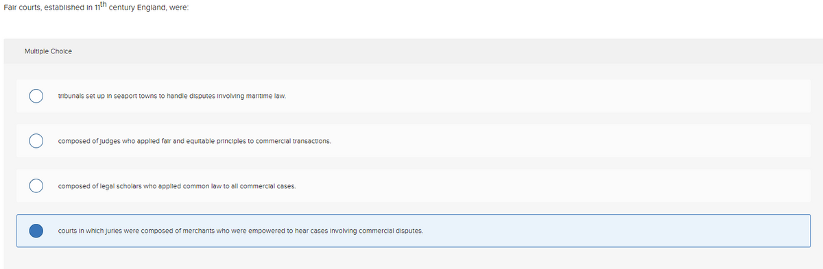 Fair courts, established in 11th century England, were:
Multiple Choice
tribunals set up in seaport towns to handle disputes involving maritime law.
composed of judges who applied fair and equitable principles to commercial transactions.
composed of legal scholars who applied common law to all commercial cases.
courts in which juries were composed of merchants who were empowered to hear cases involving commercial disputes.