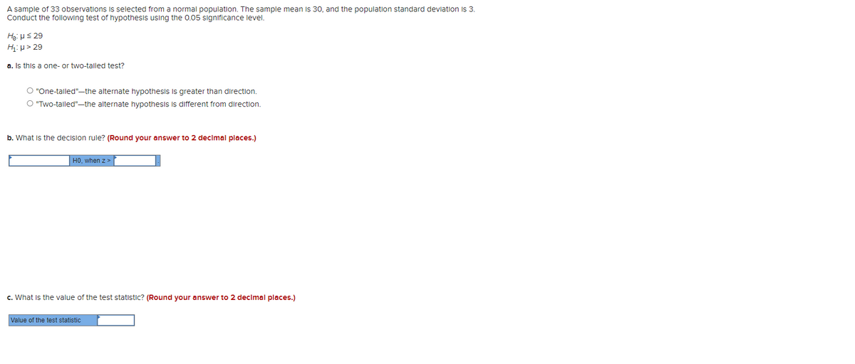 A sample of 33 observations selected from a normal population. The sample mean is 30, and the population standard deviation is 3.
Conduct the following test of hypothesis using the 0.05 significance level.
He: μ ≤ 29
H₁:μ> 29
a. Is this a one- or two-talled test?
O "One-tailed"-the alternate hypothesis is greater than direction.
O "Two-tailed"-the alternate hypothesis is different from direction.
b. What is the decision rule? (Round your answer to 2 decimal places.)
HO, when z>
c. What is the value of the test statistic? (Round your answer to 2 decimal places.)
Value of the test statistic