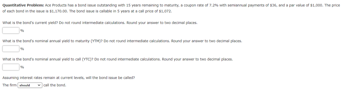 Quantitative Problem: Ace Products has a bond issue outstanding with 15 years remaining to maturity, a coupon rate of 7.2% with semiannual payments of $36, and a par value of $1,000. The price
of each bond in the issue is $1,170.00. The bond issue is callable in 5 years at a call price of $1,072.
What is the bond's current yield? Do not round intermediate calculations. Round your answer to two decimal places.
%
What is the bond's nominal annual yield to maturity (YTM)? Do not round intermediate calculations. Round your answer to two decimal places.
%
What is the bond's nominal annual yield to call (YTC)? Do not round intermediate calculations. Round your answer to two decimal places.
%
Assuming interest rates remain at current levels, will the bond issue be called?
The firm should ✓ call the bond.