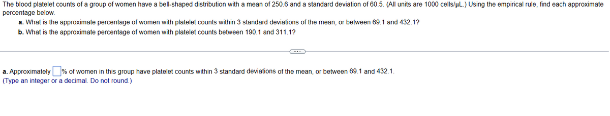 The blood platelet counts of a group of women have a bell-shaped distribution with a mean of 250.6 and a standard deviation of 60.5. (All units are 1000 cells/μL.) Using the empirical rule, find each approximate
percentage below.
a. What is the approximate percentage of women with platelet counts within 3 standard deviations of the mean, or between 69.1 and 432.1?
b. What is the approximate percentage of women with platelet counts between 190.1 and 311.1?
a. Approximately % of women in this group have platelet counts within 3 standard deviations of the mean, or between 69.1 and 432.1.
(Type an integer or a decimal. Do not round.)