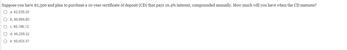 Suppose you have $2,300 and plan to purchase a 10-year certificate of deposit (CD) that pays 10.4% interest, compounded annually. How much will you have when the CD matures?
a. $2,539.20
O b. $6,896.80
O c. $6,186.12
O d. $6,339.32
e. $5,603.37
O