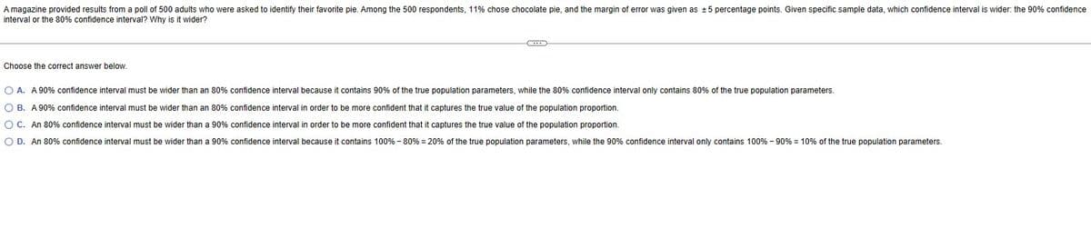 A magazine provided results from a poll of 500 adults who were asked to identify their favorite pie. Among the 500 respondents, 11% chose chocolate pie, and the margin of error was given as ±5 percentage points. Given specific sample data, which confidence interval is wider: the 90% confidence
interval or the 80% confidence interval? Why is it wider?
Choose the correct answer below.
O A. A 90% confidence interval must be wider than an 80% confidence interval because it contains 90% of the true population parameters, while the 80% confidence interval only contains 80% of the true population parameters.
O B. A 90% confidence interval must be wider than an 80% confidence interval in order to be more confident that it captures the true value of the population proportion.
O C. An 80% confidence interval must be wider than a 90% confidence interval in order to be more confident that it captures the true value of the population proportion.
O D. An 80% confidence interval must be wider than a 90% confidence interval because it contains 100% - 80% = 20% of the true population parameters, while the 90% confidence interval only contains 100% - 90% = 10% of the true population parameters.