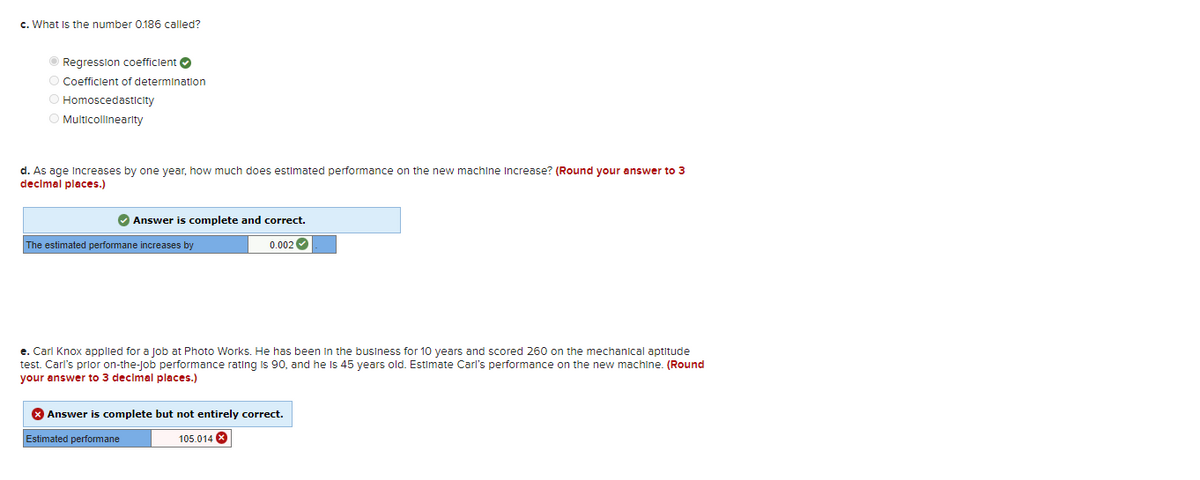 c. What is the number 0.186 called?
Ⓒ Regression coefficient
O Coefficient of determination
O Homoscedasticity
O Multicollinearity
d. As age increases by one year, how much does estimated performance on the new machine Increase? (Round your answer to 3
decimal places.)
✔ Answer is complete and correct.
0.002
The estimated performane increases by
e. Carl Knox applied for a job at Photo Works. He has been in the business for 10 years and scored 260 on the mechanical aptitude
test. Carl's prior on-the-job performance rating is 90, and he is 45 years old. Estimate Carl's performance on the new machine. (Round
your answer to 3 decimal places.)
Answer is complete but not entirely correct.
Estimated performane
105.014 X