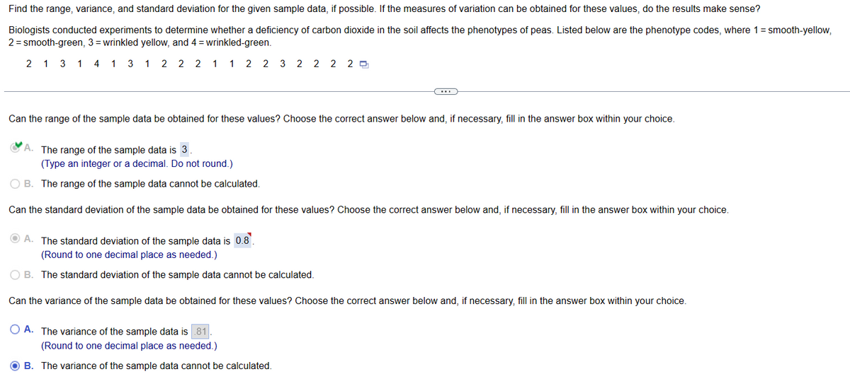Find the range, variance, and standard deviation for the given sample data, if possible. If the measures of variation can be obtained for these values, do the results make sense?
Biologists conducted experiments to determine whether a deficiency of carbon dioxide in the soil affects the phenotypes of peas. Listed below are the phenotype codes, where 1 = smooth-yellow,
2 = smooth-green, 3= wrinkled yellow, and 4= wrinkled-green.
2 1 3 1 4 1 3 1 2 2 2 1 1 2 2 3 2 2 2 2
Can the range of the sample data be obtained for these values? Choose the correct answer below and, if necessary, fill in the answer box within your choice.
A. The range of the sample data is 3.
(Type an integer or a decimal. Do not round.)
OB. The range of the sample data cannot be calculated.
Can the standard deviation of the sample data be obtained for these values? Choose the correct answer below and, if necessary, fill in the answer box within your choice.
A. The standard deviation of the sample data is 0.8.
(Round to one decimal place as needed.)
O B. The standard deviation of the sample data cannot be calculated.
Can the variance of the sample data be obtained for these values? Choose the correct answer below and, if necessary, fill in the answer box within your choice.
A. The variance of the sample data is 81
(Round to one decimal place as needed.)
OB. The variance of the sample data cannot be calculated.
