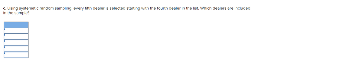 c. Using systematic random sampling, every fifth dealer is selected starting with the fourth dealer in the list. Which dealers are included
in the sample?