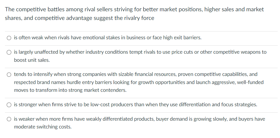 The competitive battles among rival sellers striving for better market positions, higher sales and market
shares, and competitive advantage suggest the rivalry force
○ is often weak when rivals have emotional stakes in business or face high exit barriers.
○ is largely unaffected by whether industry conditions tempt rivals to use price cuts or other competitive weapons to
boost unit sales.
○ tends to intensify when strong companies with sizable financial resources, proven competitive capabilities, and
respected brand names hurdle entry barriers looking for growth opportunities and launch aggressive, well-funded
moves to transform into strong market contenders.
○ is stronger when firms strive to be low-cost producers than when they use differentiation and focus strategies.
○ is weaker when more firms have weakly differentiated products, buyer demand is growing slowly, and buyers have
moderate switching costs.