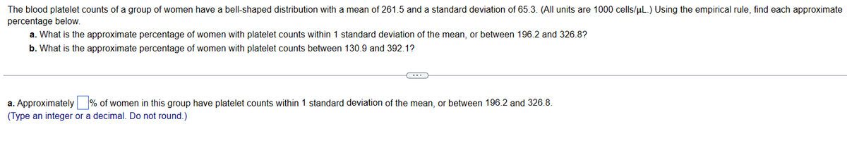 The blood platelet counts of a group of women have a bell-shaped distribution with a mean of 261.5 and a standard deviation of 65.3. (All units are 1000 cells/µL.) Using the empirical rule, find each approximate
percentage below.
a. What is the approximate percentage of women with platelet counts within 1 standard deviation of the mean, or between 196.2 and 326.8?
b. What is the approximate percentage of women with platelet counts between 130.9 and 392.1?
a. Approximately % of women in this group have platelet counts within 1 standard deviation of the mean, or between 196.2 and 326.8.
(Type an integer or a decimal. Do not round.)