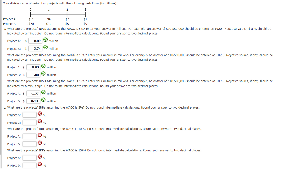 Your division is considering two projects with the following cash flows (in millions):
0
2
3
Project A
Project B
0.02
3.74
-0.83
-$11
-$20
a. What are the projects' NPVs assuming the WACC is 5%? Enter your answer in millions. For example, an answer of $10,550,000 should be entered as 10.55. Negative values, if any, should be
indicated by a minus sign. Do not round intermediate calculations. Round your answer to two decimal places.
Project A: $
Project B: $
million
What are the projects' NPVs assuming the WACC is 10%? Enter your answer in millions. For example, an answer of $10,550,000 should be entered as 10.55. Negative values, if any, should be
indicated by a minus sign. Do not round intermediate calculations. Round your answer to two decimal places.
Project A: $
million
Project B: $
million
What are the projects' NPVs assuming the WACC is 15%? Enter your answer in millions. For example, an answer of $10,550,000 should be entered as 10.55. Negative values, if any, should be
indicated by a minus sign. Do not round intermediate calculations. Round your answer to two decimal places.
Project A: $
million
1.80
-1.57
0.13
%
%
%
1
Project B: $
million
b. What are the projects' IRRS assuming the WACC is 5%? Do not round intermediate calculations. Round your answer to two decimal places.
Project A:
Project B:
What are the projects' IRRS assuming the WACC is 10%? Do not round intermediate calculations. Round your answer to two decimal places.
Project A:
$4
$12
%
%
$7
$5
million
$1
$9
Project B:
%
What are the projects' IRRS assuming the WACC is 15%? Do not round intermediate calculations. Round your answer to two decimal places.
Project A:
Project B: