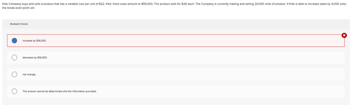 Kitts Company buys and sells a product that has a variable cost per unit of $22. Kitts' fixed costs amount to $56,000. The product sells for $26 each. The Company is currently making and selling 20,000 units of product. If Kitts is able to increase sales by 4,000 units,
the break-even point will
Multiple Choice
increase by $16,000.
decrease by $16,000.
not change.
The answer cannot be determined with the information provided.