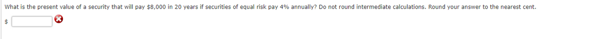 What is the present value of a security that will pay $8,000 in 20 years if securities of equal risk pay 4% annually? Do not round intermediate calculations. Round your answer to the nearest cent.
$