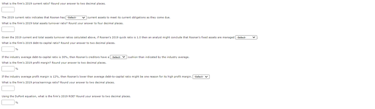 What is the firm's 2019 current ratio? Round your answer to two decimal places.
The 2019 current ratio indicates that Rosnan has -Select- ✓ current assets to meet its current obligations as they come due.
What is the firm's 2019 total assets turnover ratio? Round your answer to four decimal places.
Given the 2019 current and total assets turnover ratios calculated above, if Rosnan's 2019 quick ratio is 1.0 then an analyst might conclude that Rosnan's fixed assets are managed -Select-
What is the firm's 2019 debt-to-capital ratio? Round your answer to two decimal places.
If the industry average debt-to-capital ratio is 30%, then Rosnan's creditors have a -Select-
What is the firm's 2019 profit margin? Round your answer to two decimal places.
%
cushion than indicated by the industry average.
If the industry average profit margin is 12%, then Rosnan's lower than average debt-to-capital ratio might be one reason for its high profit margin. -Select- ✔
What is the firm's 2019 price/earnings ratio? Round your answer to two decimal places.
Using the DuPont equation, what is the firm's 2019 ROE? Round your answer to two decimal places.
%