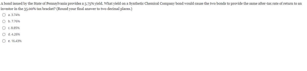 A bond issued by the State of Pennsylvania provides a 5.75% yield. What yield on a Synthetic Chemical Company bond would cause the two bonds to provide the same after-tax rate of return to an
investor in the 35.00% tax bracket? (Round your final answer to two decimal places.)
O a. 3.74%
O b. 7.76%
O c. 8.85%
O
d. 4.26%
O
e. 16.43%