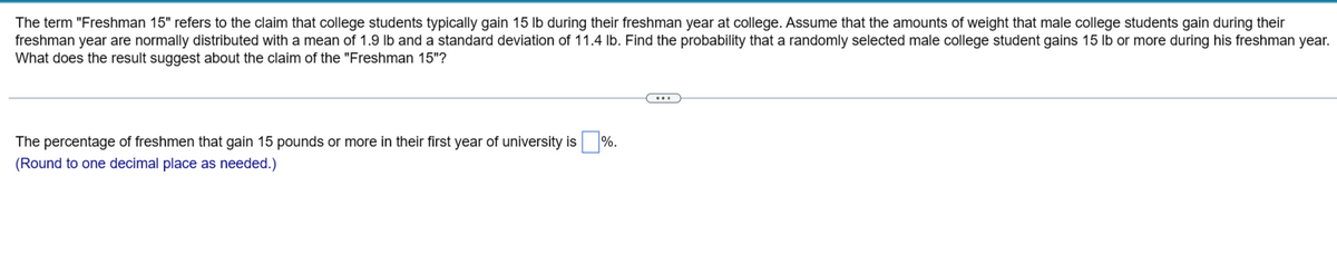 The term "Freshman 15" refers to the claim that college students typically gain 15 lb during their freshman year at college. Assume that the amounts of weight that male college students gain during their
freshman year are normally distributed with a mean of 1.9 lb and a standard deviation of 11.4 lb. Find the probability that a randomly selected male college student gains 15 lb or more during his freshman year.
What does the result suggest about the claim of the "Freshman 15"?
The percentage of freshmen that gain 15 pounds or more in their first year of university is%.
(Round to one decimal place as needed.)