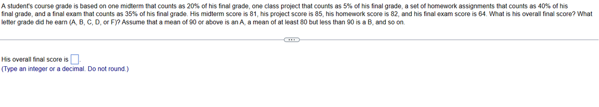 A student's course grade is based on one midterm that counts as 20% of his final grade, one class project that counts as 5% of his final grade, a set of homework assignments that counts as 40% of his
final grade, and a final exam that counts as 35% of his final grade. His midterm score is 81, his project score is 85, his homework score is 82, and his final exam score is 64. What is his overall final score? What
letter grade did he earn (A, B, C, D, or F)? Assume that a mean of 90 or above is an A, a mean of at least 80 but less than 90 is a B, and so on.
His overall final score is
(Type an integer or a decimal. Do not round.)