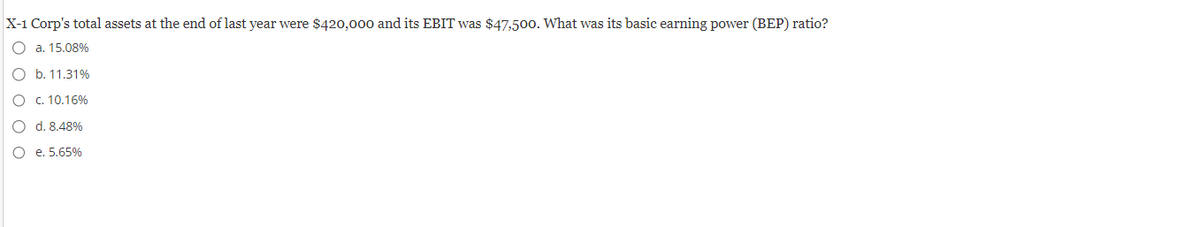 X-1 Corp's total assets at the end of last year were $420,000 and its EBIT was $47,500. What was its basic earning power (BEP) ratio?
O a. 15.08%
O b. 11.31%
O c. 10.16%
O
d. 8.48%
O
e. 5.65%