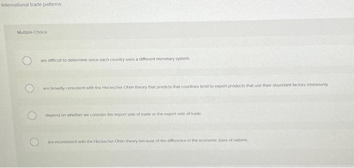 International trade patterns
Multiple Choice
are officult to determine since each country uses a different monetory system.
we broadly consstent with the Heckscher Ohin theory that predicts that countries tend to export products that use their abundant factors internsively
depend on whether we conuder the import side of trade or the export side of tade
ace inconsistent with the Hteckscher Ohlin theory because of the dfferonce in the economic szes of nations
