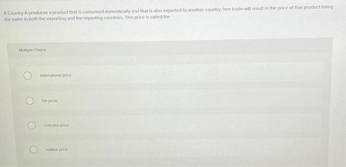 If Country A produces a product that is consumed domestically and that is also exported to another country, free trade will result in the price of that product being
the same in both the exporting and the importing countries. This price is called the
Multiple Choice
international price
fair price
cost plun price.
elative pnce
