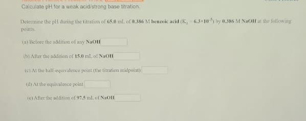 Calculate pH for a weak acid/strong base titration.
Determine the pll during the titration of 65.0 ml. of 0.386 M benzoic acid (K, 6.3x10 by 0.386 M NaOH at the following
points.
(a) Before the addition of any NaOH
(b) After the addition of 15.0 mL of NaOH
(c) Al the half-equivalence point (the titration midpoint)
(d) At the equivalence point
(e) After the addition of 97.5 mL of NaOH
