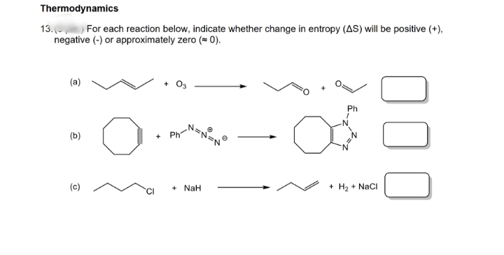 Thermodynamics
13. ( For each reaction below, indicate whether change in entropy (AS) will be positive (+),
negative (-) or approximately zero (= 0).
(a)
+ O3
Ph
(b)
(c)
NaH
+ H2 + NaCl
