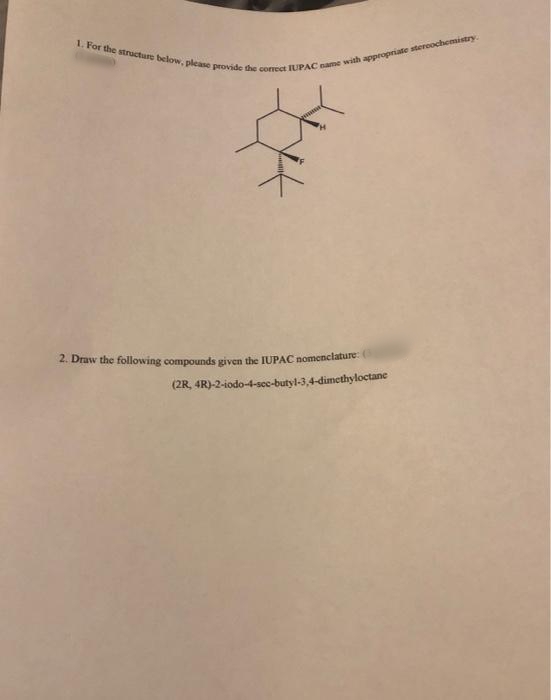 1. For the structure below, please provide the correct IUPAC name with stercochemistry.
2. Draw the following compounds given the IUPAC nomenclature:
(2R, 4R)-2-iodo-4-scc-butyl-3,4-dimethyloctane
