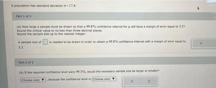 A population has standard deviation a-17.4.
Part 1 of 2
(a) How large a sample must be drawn so that a 99.8% confidence interval for u will have a margin of error equal to 3.3?
Round the critical value to no less than three decimal places.
Round the sample size up to the nearest integer.
is needed to be drawn in order to obtain a 99.8% confidence interval with a margin of error equal to
A sample size of
3.3.
Part 2 of 2
(b) If the required
confidence level were 99.5%, would the necessary sample size be larger or smaller?
(Choose one)
because the confidence level is (Choose one)
X