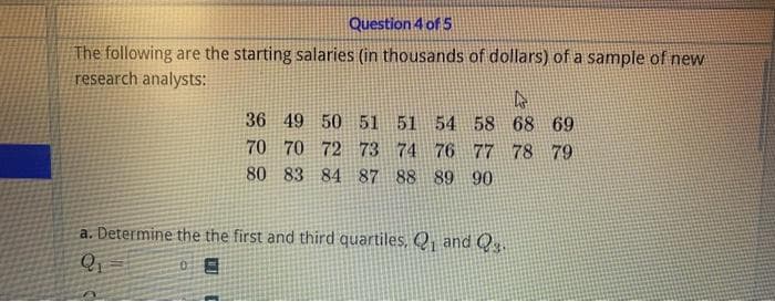 Question 4 of 5
The following are the starting salaries (in thousands of dollars) of a sample of new
research analysts:
4
36 49 50 51
51 54 58 68 69
70 70 72 73 74 76 77 78 79
80 83 84 87 88 89 90
a. Determine the the first and third quartiles, Q₁ and Q₂
Q₁
05