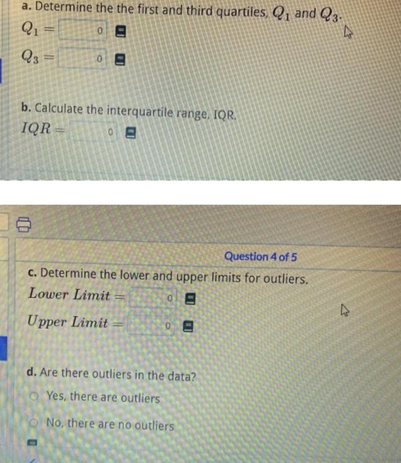 a. Determine the the first and third quartiles, Q₁ and 23.
Q₁ =
4
0
Q3 =
=
0
b. Calculate the interquartile range, IQR.
IQR=
0
Question 4 of 5
c. Determine the lower and upper limits for outliers.
Lower Limit=
0
Upper Limit=
0E
d. Are there outliers in the data?
Yes, there are outliers
No, there are no outliers