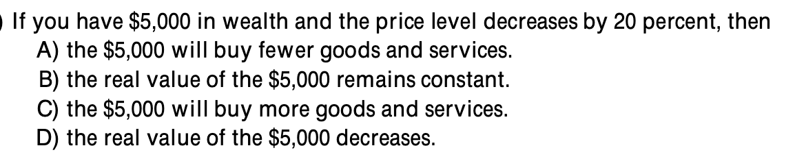 If you have $5,000 in wealth and the price level decreases by 20 percent, then
A) the $5,000 will buy fewer goods and services.
B) the real value of the $5,000 remains constant.
C) the $5,000 will buy more goods and services.
D) the real value of the $5,000 decreases.