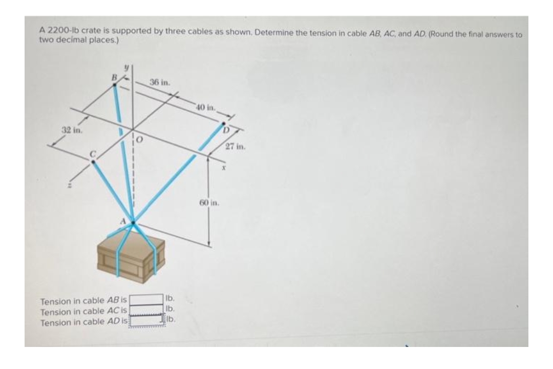 A 2200-lb crate is supported by three cables as shown. Determine the tension in cable AB, AC, and AD. (Round the final answers to
two decimal places.)
36 in.
40 in.
32 in.
Tension in cable AB is
Tension in cable AC is
Tension in cable AD is
lb.
lb.
Elb.
www.
60 in.
D
27 in.