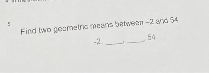 5
Find two geometric means between -2 and 54
54
-2,