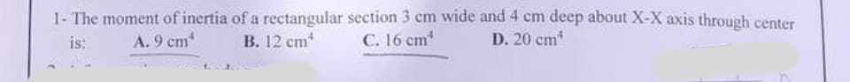 1- The moment of inertia of a rectangular section 3 cm wide and 4 cm deep about X-X axis through center
A. 9 cm¹
B. 12 cm
C. 16 cm*
D. 20 cm*
is: