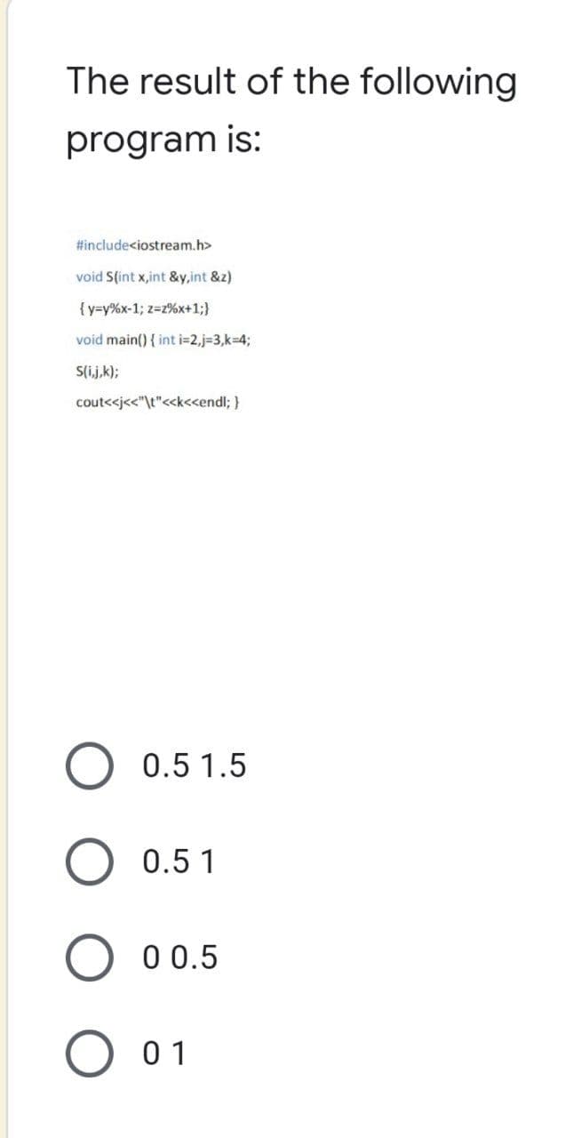 The result of the following
program is:
#include<iostream.h>
void S(int x,int &y,int &z)
{y-y% x-1; z-2%x+1;}
void main() { int i=2,j=3,k=4;
S(i,j,k);
cout<<j<<"\t"<<k<<endl; }
0.5 1.5
0.5 1
0 0.5
01