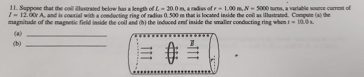 11. Suppose that the coil illustrated below has a length of L = 20.0 m, a radius of r=
I = 12.00t A, and is coaxial with a conducting ring of radius 0.500 m that is located inside the coil as illustrated. Compute (a) the
magnitude of the magnetic field inside the coil and (b) the induced emf inside the smaller conducting ring when t = 10.0 s.
1.00 m, N = 5000 turns, a variable source current of
%3D
%3D
(a)
