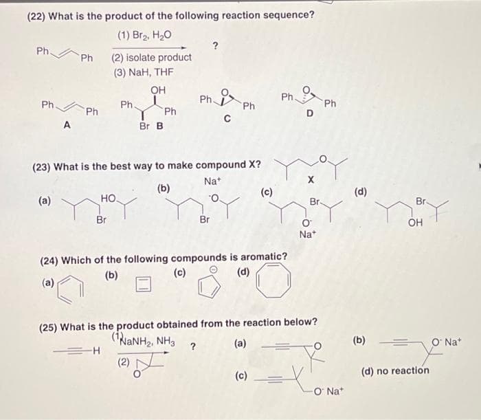 (22) What is the product of the following reaction sequence?
(1) Br2, H20
?
Ph.
Ph
(2) isolate product
(3) NaH, THF
OH
Ph
Ph.
Ph.
Ph
D
Ph.
Ph
Ph
A
Br B
(23) What is the best way to make compound X?
Na+
(b)
(c)
(d)
(a)
но.
Br-
Br.
O.
Br
Br
OH
Na*
(24) Which of the following compounds is aromatic?
(c)
(b)
(d)
(a)
(25) What is the product obtained from the reaction below?
(NaNH2, NH3
(a)
(b)
O Na*
?
(2)
(c)
(d) no reaction
O Na"
