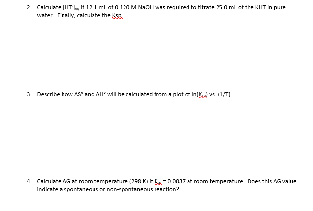 2. Calculate [HT]eg if 12.1 mL of 0.120 M NaOH was required to titrate 25.0 ml of the KHT in pure
water. Finally, calculate the Ksp,
|
3. Describe how AS° and AH° will be calculated from a plot of In(K) vs. (1/T).
4. Calculate AG at room temperature (298 K) if KR = 0.0037 at room temperature. Does this AG value
indicate a spontaneous or non-spontaneous reaction?
