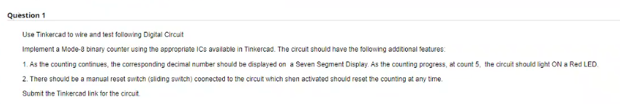 Question 1
Use Tinkercad to wire and test following Digital Circuit
Implement a Mode-8 binary counter using the appropriate ICs available in Tinkercad. The circuit should have the following additional features:
1. As the counting continues, the corresponding decimal number should be displayed on a Seven Segment Display. As the counting progress, at count 5, the circuit should light ON a Red LED.
2. There should be a manual reset switch (sliding switch) coonected to the circuit which shen activated should reset the counting at any time.
Submit the Tinkercad link for the circuit.
