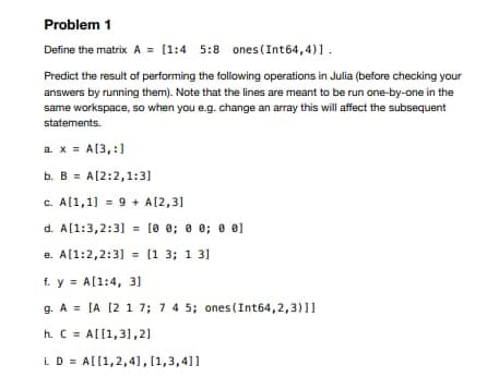 Problem 1
Define the matrix A = [1:4 5:8 ones (Int64,4)1.
Predict the result of performing the following operations in Julia (before checking your
answers by running them). Note that the lines are meant to be run one-by-one in the
same workspace, so when you e.g. change an array this will affect the subsequent
statements.
a. x = A[3,:]
b. B = A[2:2,1:31
c. A[1,1] = 9 + A[2,31
d. A[1:3,2:3] = [o 0; 0 0; 0 01
e. A[1:2,2:3] = [1 3; 1 31
f. y = A[1:4, 3]
g. A = [A [2 1 7; 7 4 5; ones(Int64,2,3)11
h. C = Al[1,31,21
i. D = A[[1,2,4],[1,3,4]1
