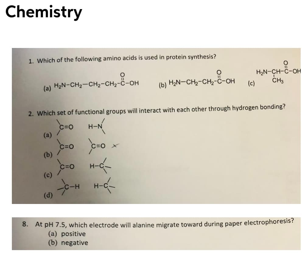 Chemistry
1. Which of the following amino acids is used in protein synthesis?
H2N-CH-C-OH
CH,
(a) H2N-CH2-CH2-CH2-C-OH
(b) H2N-CH2-CH2-ċ-OH
(c)
2. Which set of functional groups will interact with each other through hydrogen bonding?
C=0
(a) /
C=0
(b)
C=O
H-C
(c)
H-C
(d)
8. At pH 7.5, which electrode will alanine migrate toward during paper electrophoresis?
(a) positive
(b) negative
