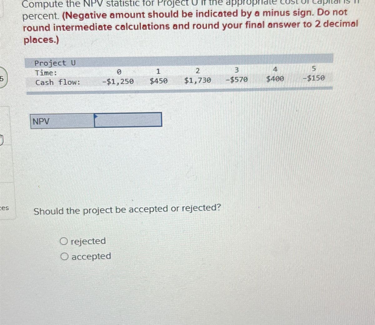 Compute the NPV statistic for Project U if the appropriate cost Capital
percent. (Negative amount should be indicated by a minus sign. Do not
round intermediate calculations and round your final answer to 2 decimal
places.)
Project U
Time:
0
1
2
3
4
5
Cash flow:
-$1,250
$450
$1,730
-$570
$400
-$150
tes
NPV
Should the project be accepted or rejected?
O rejected
O accepted