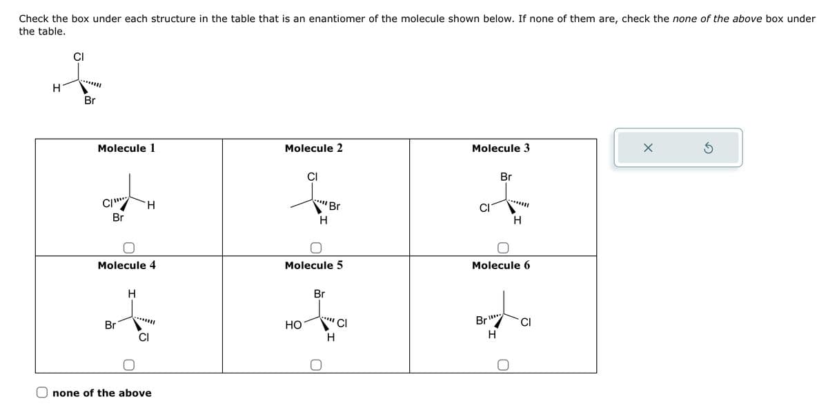 Check the box under each structure in the table that is an enantiomer of the molecule shown below. If none of them are, check the none of the above box under
the table.
CI
H
Br
Molecule 1
Molecule 2
Molecule 3
Х
Br
CI
Br
་་་་་
H
Br
H
H
Molecule 4
Molecule 5
Molecule 6
H
Br
Br
HO
CI
none of the above
་་་་་
H
CI
Br
ייוון.
CI
H