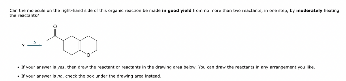 Can the molecule on the right-hand side of this organic reaction be made in good yield from no more than two reactants, in one step, by moderately heating
the reactants?
?
Δ
100
• If your answer is yes, then draw the reactant or reactants in the drawing area below. You can draw the reactants in any arrangement you like.
• If your answer is no, check the box under the drawing area instead.