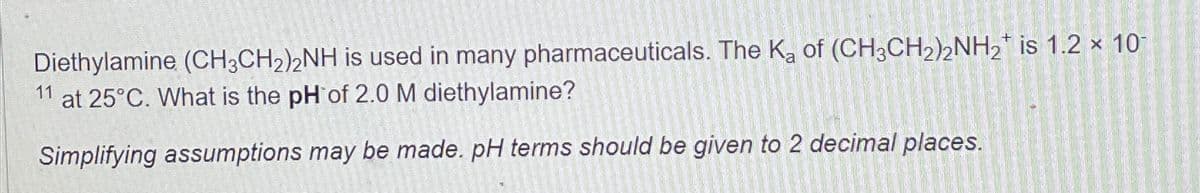 Diethylamine (CH3CH2)2NH is used in many pharmaceuticals. The Ka of (CH3CH2)2NH2 is 1.2 x 10
11 at 25°C. What is the pH of 2.0 M diethylamine?
Simplifying assumptions may be made. pH terms should be given to 2 decimal places.