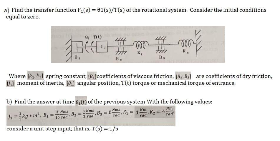 a) Find the transfer function F₁(s) = 01(s)/T(s) of the rotational system. Consider the initial conditions
equal to zero.
Goth G
browse, T(t)
B
J₁
B.
, B3 = 05
B₂ =
K₁
Where [k₁, k₂] spring constant, [B₂] coefficients of viscous friction, [B₂, B3] are coefficients of dry friction,
U₁] moment of inertia, [0₁] angular position, T(t) torque or mechanical torque of entrance.
1₁=kg m², B₁ =
3 ms
10 rad
consider a unit step input, that is, T(s) = 1/s
b) Find the answer at time 0₁ (t) of the previous system with the following values:
Nm
1 Nms
2 rad
Nms
1
rad
, K₂ = 45
rad'
Ba
Nm
rad
my E
K₂
,K₁₂ = 1;