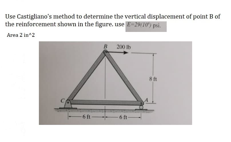 Use Castigliano's method to determine the vertical displacement of point B of
the reinforcement shown in the figure. use E=29(10) psi.
Area 2 in^2
C
-6 ft-
B
200 lb
-6 ft-
8 ft