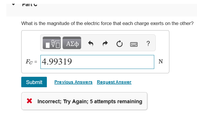 What is the magnitude of the electric force that each charge exerts on the other?
A£
?
Fc = 4.99319
N
Submit
Previous Answers Request Answer
X Incorrect; Try Again; 5 attempts remaining
