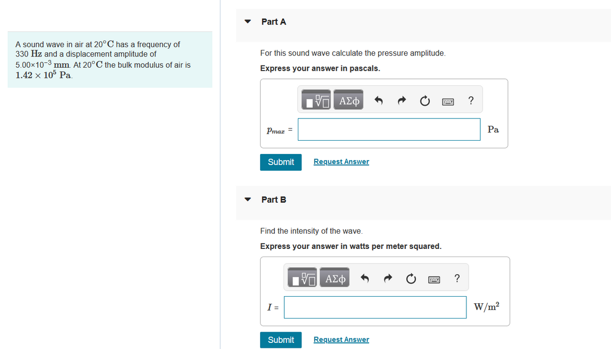 A sound wave in air at 20°C has a frequency of
330 Hz and a displacement amplitude of
5.00×10-3 mm. At 20°C the bulk modulus of air is
1.42 × 105 Pa.
Part A
For this sound wave calculate the pressure amplitude.
Express your answer in pascals.
IVE ΑΣΦ
Pmar =
Submit
Part B
Find the intensity of the wave.
Express your answer in watts per meter squared.
I =
Request Answer
Submit
15. ΑΣΦ
Request Answer
?
?
Pa
W/m²